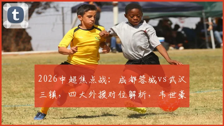 2026中超焦点战：成都蓉城vs武汉三镇，四大外援对位解析，韦世豪廖力生关键角色展望