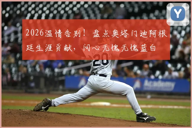 2026温情告别!盘点奥塔门迪阿根廷生涯贡献,问心无愧无愧蓝白
