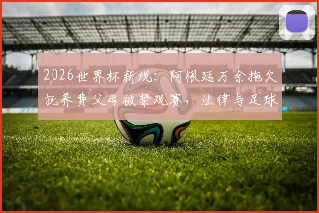 2026世界杯新规：阿根廷万余拖欠抚养费父母被禁观赛，法律与足球如何挂钩