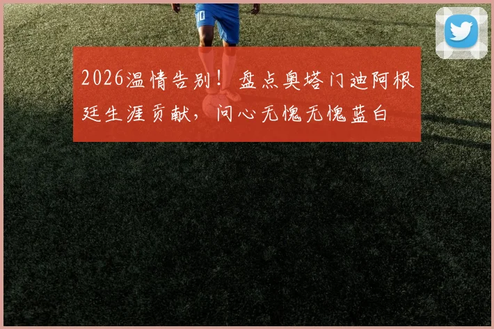 2026温情告别！盘点奥塔门迪阿根廷生涯贡献，问心无愧无愧蓝白