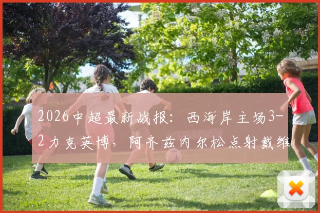 2026中超最新战报：西海岸主场3-2力克英博，阿齐兹内尔松点射戴维森关键破门，附全场进球回顾