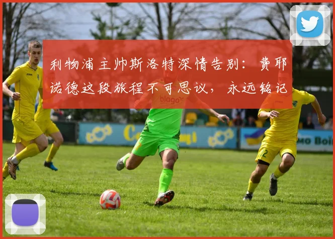 利物浦主帅斯洛特深情告别：费耶诺德这段旅程不可思议，永远铭记上赛季夺冠时刻