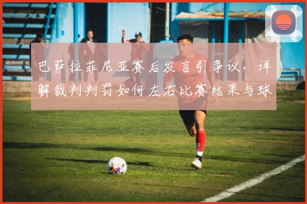 巴萨拉菲尼亚赛后发言引争议，详解裁判判罚如何左右比赛结果与球队努力