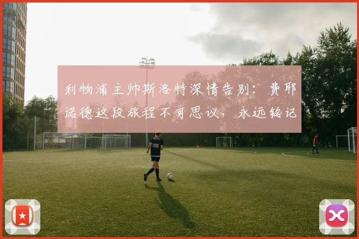 利物浦主帅斯洛特深情告别:费耶诺德这段旅程不可思议,永远铭记上赛季夺冠时刻