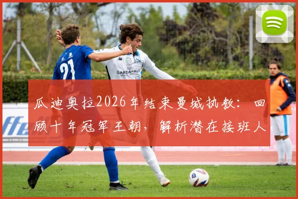 瓜迪奥拉2026年结束曼城执教：回顾十年冠军王朝，解析潜在接班人及球队未来走势