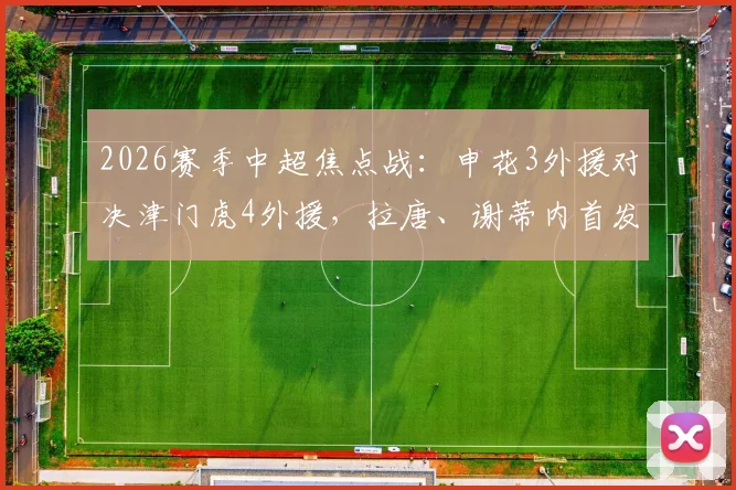2026赛季中超焦点战：申花3外援对决津门虎4外援，拉唐、谢蒂内首发看点解析