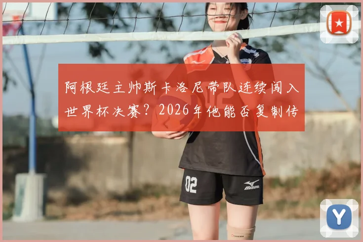 阿根廷主帅斯卡洛尼带队连续闯入世界杯决赛？2026年他能否复制传奇成就，冲击队史第一人？