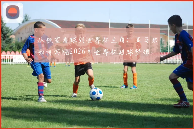 从教室看球到世界杯主角：亚马尔如何实现2026年世界杯进球梦想，揭秘天才少年的成长轨迹