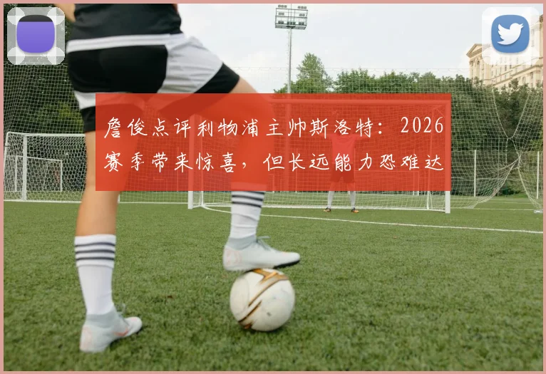 詹俊点评利物浦主帅斯洛特:2026赛季带来惊喜,但长远能力恐难达标,红军换帅疑云再起