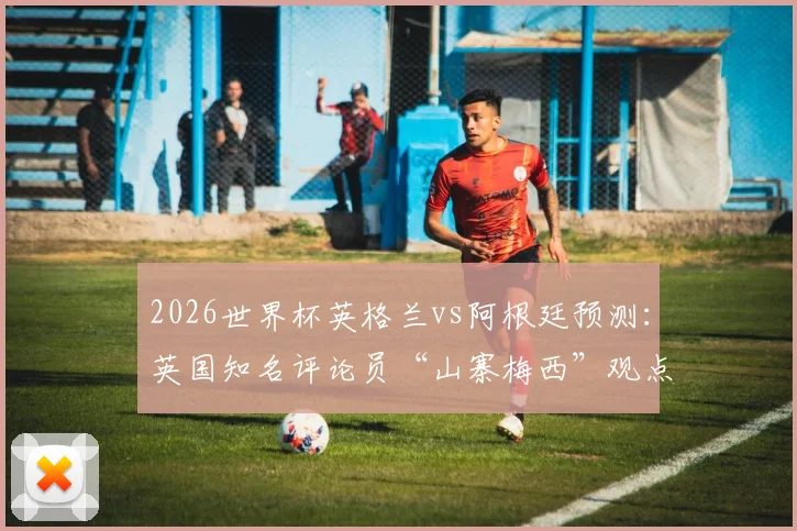 2026世界杯英格兰vs阿根廷预测：英国知名评论员“山寨梅西”观点，他认为梅西的世界杯之旅该告一段落了