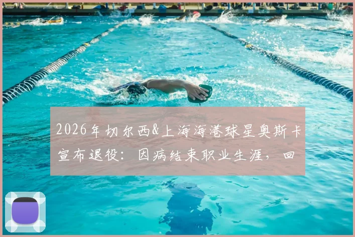 2026年切尔西&上海海港球星奥斯卡宣布退役：因病结束职业生涯，回顾其足球生涯与对中超影响