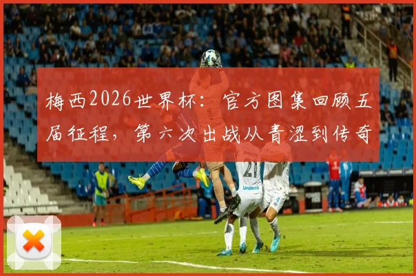 梅西2026世界杯：官方图集回顾五届征程，第六次出战从青涩到传奇