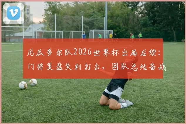 厄瓜多尔队2026世界杯出局后续：门将复盘失利打击，团队总结备战未来