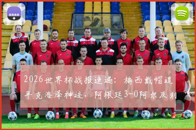 2026世界杯战报速递：梅西戴帽追平克洛泽神迹，阿根廷3-0阿尔及利亚全解析