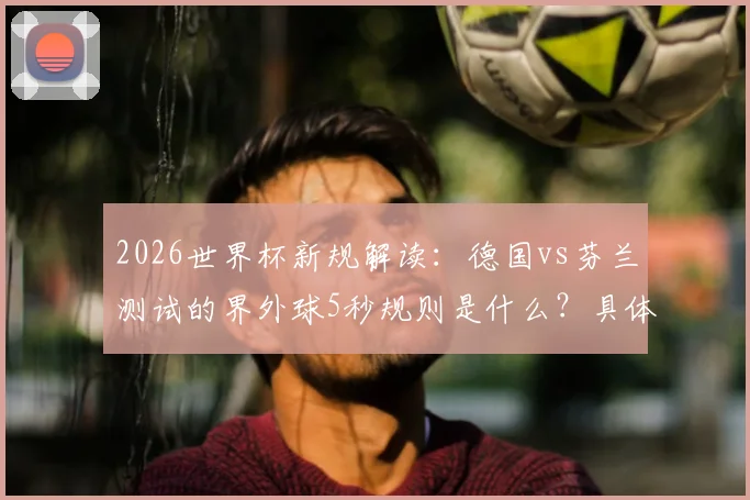 2026世界杯新规解读：德国vs芬兰测试的界外球5秒规则是什么？具体内容与判罚详解