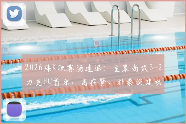 2026韩K联赛场速递:金泉尚武3-2力克FC首尔,高在贤、朴泰浚建功,附比赛回顾与赛后深度解析