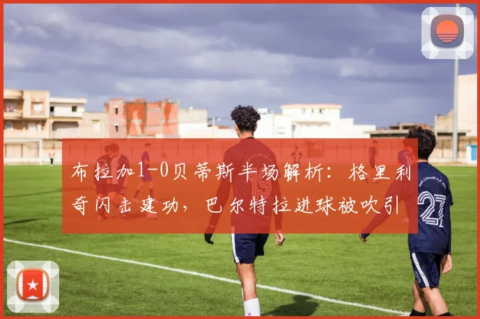布拉加1-0贝蒂斯半场解析：格里利奇闪击建功，巴尔特拉进球被吹引争议，2026欧联杯关键战实录