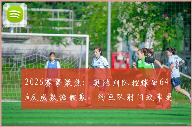2026赛事聚焦:奥地利队控球率64%反成数据假象,约旦队射门效率更高