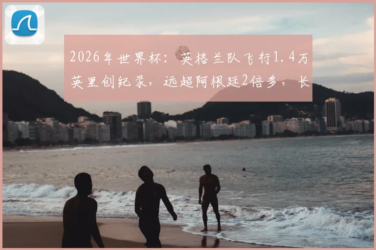 2026年世界杯：英格兰队飞行1.4万英里创纪录，远超阿根廷2倍多，长途飞行对球员状态有多大影响？