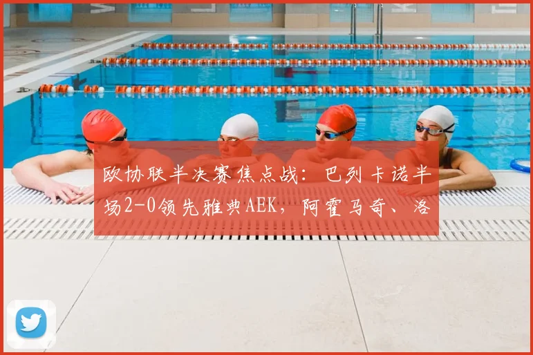 欧协联半决赛焦点战：巴列卡诺半场2-0领先雅典AEK，阿霍马奇、洛佩兹破门锁定优势
