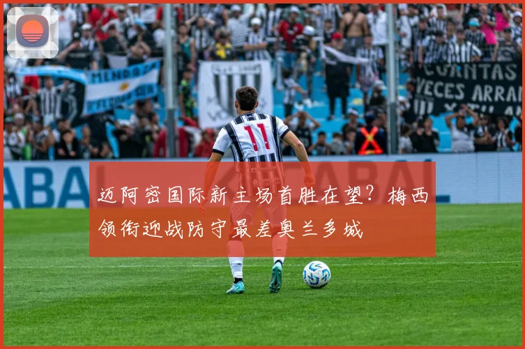 迈阿密国际新主场首胜在望?梅西领衔迎战防守最差奥兰多城