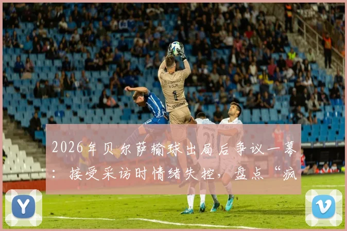 2026年贝尔萨输球出局后争议一幕：接受采访时情绪失控，盘点“疯子教练”五大暴躁时刻