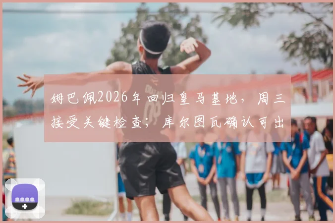 姆巴佩2026年回归皇马基地,周三接受关键检查;库尔图瓦确认可出战国家德比,伤病进展全解析