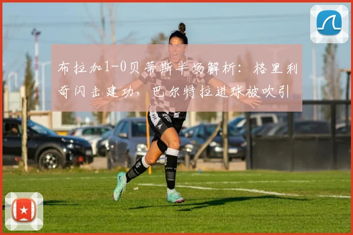 布拉加1-0贝蒂斯半场解析：格里利奇闪击建功，巴尔特拉进球被吹引争议，2026欧联杯关键战实录