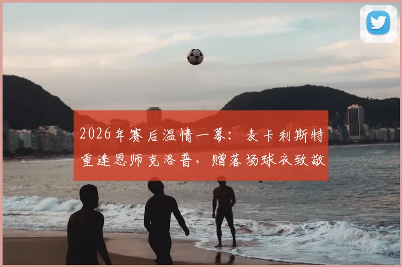 2026年赛后温情一幕:麦卡利斯特重逢恩师克洛普,赠落场球衣致敬传奇
