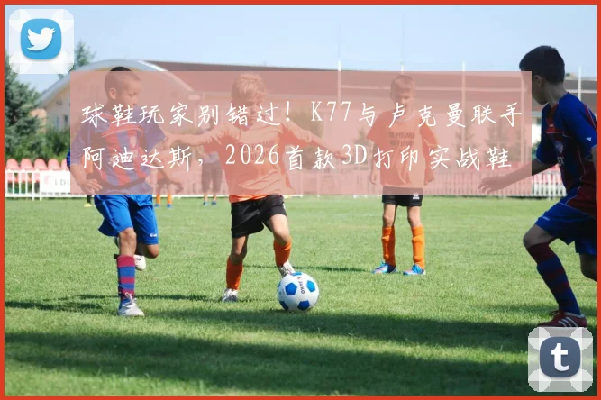 球鞋玩家别错过！K77与卢克曼联手阿迪达斯，2026首款3D打印实战鞋深度解析与选购指南