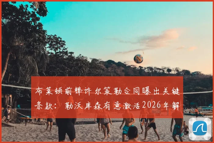 布莱顿前锋许尔策勒合同曝出关键条款:勒沃库森有意激活2026年解约金,转会动态分析
