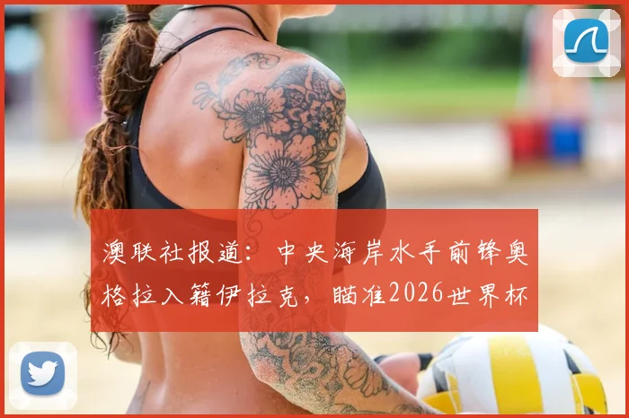 澳联社报道：中央海岸水手前锋奥格拉入籍伊拉克，瞄准2026世界杯席位，解读球员转换国籍参赛前景
