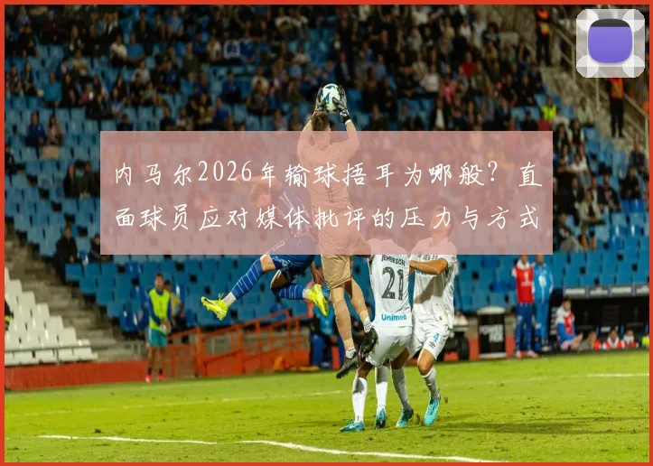 内马尔2026年输球捂耳为哪般？直面球员应对媒体批评的压力与方式，回顾球星与舆论的经典博弈