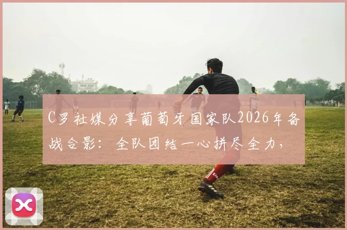 C罗社媒分享葡萄牙国家队2026年备战合影：全队团结一心拼尽全力，自信迎接大赛挑战
