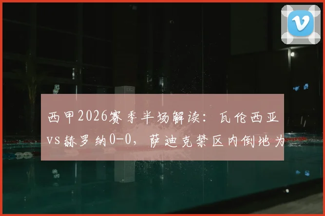 西甲2026赛季半场解读:瓦伦西亚vs赫罗纳0-0,萨迪克禁区内倒地为何未获点球?争议焦点全回顾