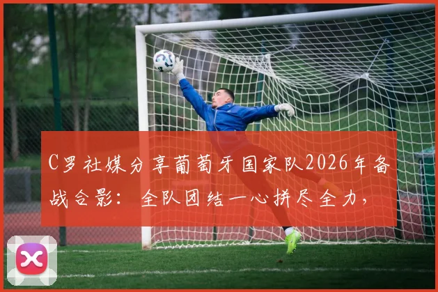 C罗社媒分享葡萄牙国家队2026年备战合影:全队团结一心拼尽全力,自信迎接大赛挑战