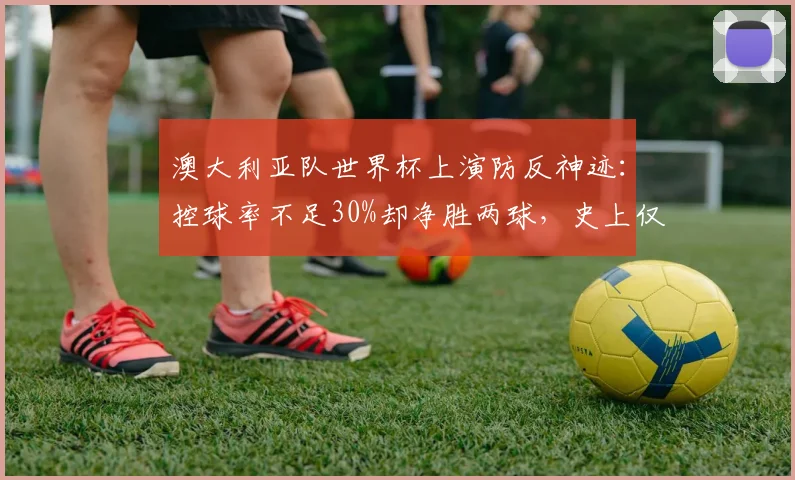 澳大利亚队世界杯上演防反神迹:控球率不足30%却净胜两球,史上仅两次!