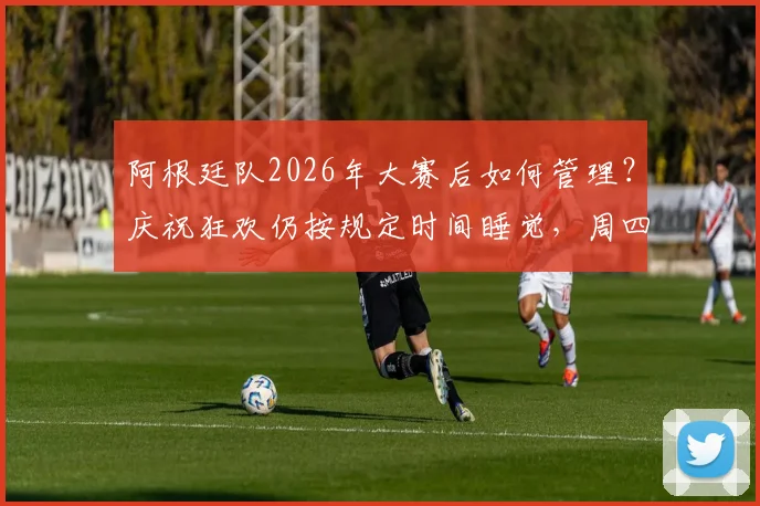 阿根廷队2026年大赛后如何管理?庆祝狂欢仍按规定时间睡觉,周四训练揭秘