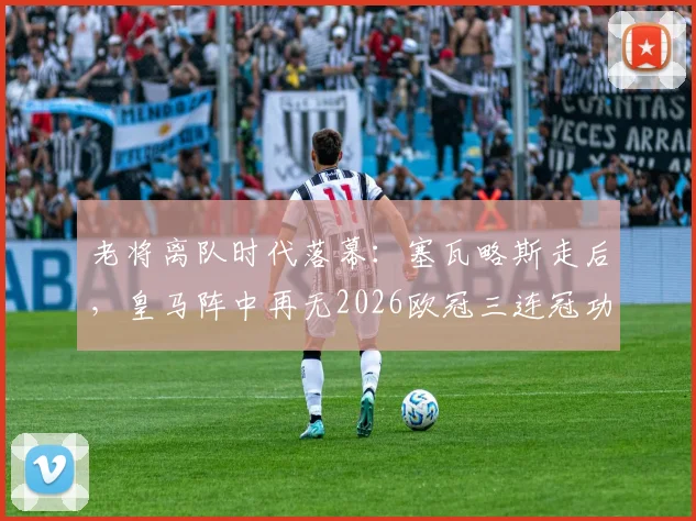 老将离队时代落幕:塞瓦略斯走后,皇马阵中再无2026欧冠三连冠功勋球员,未来将面临哪些挑战?