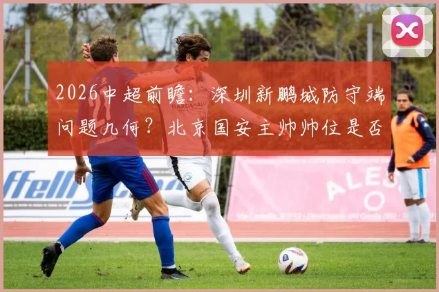 2026中超前瞻：深圳新鹏城防守端问题几何？北京国安主帅帅位是否稳固？