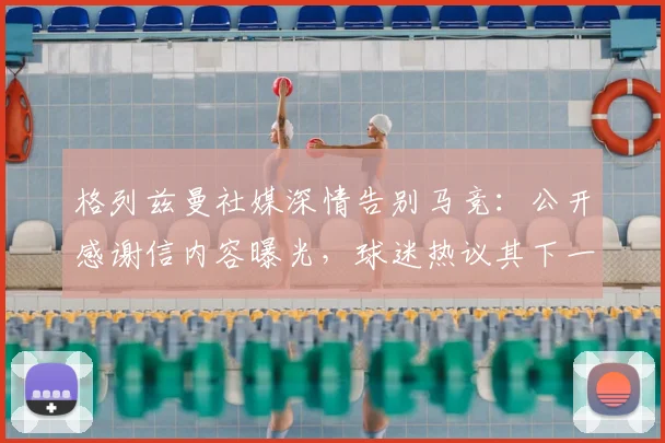 格列兹曼社媒深情告别马竞:公开感谢信内容曝光,球迷热议其下一站去向猜测
