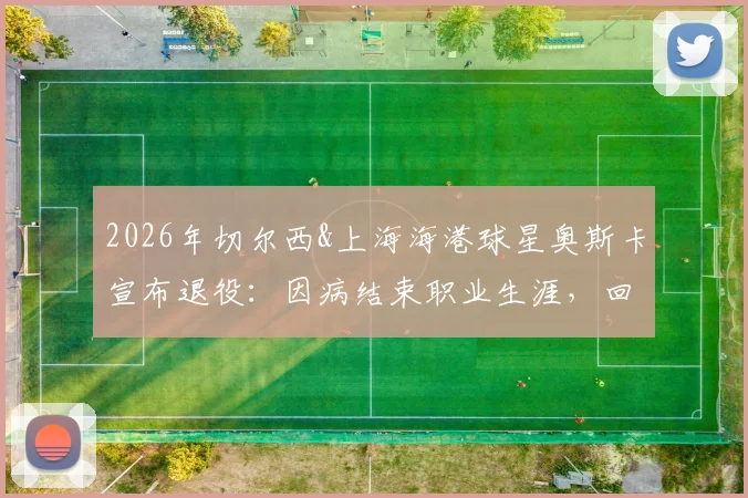 2026年切尔西&上海海港球星奥斯卡宣布退役：因病结束职业生涯，回顾其足球生涯与对中超影响