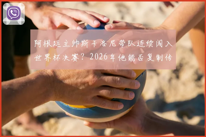 阿根廷主帅斯卡洛尼带队连续闯入世界杯决赛？2026年他能否复制传奇成就，冲击队史第一人？