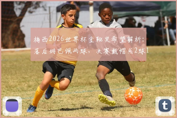 梅西2026世界杯金靴奖希望解析:落后姆巴佩两球,决赛戴帽或2球1助才能逆转?
