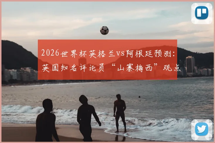 2026世界杯英格兰vs阿根廷预测:英国知名评论员“山寨梅西”观点,他认为梅西的世界杯之旅该告一段落了