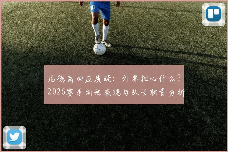 厄德高回应质疑:外界担心什么?2026赛季训练表现与队长职责分析