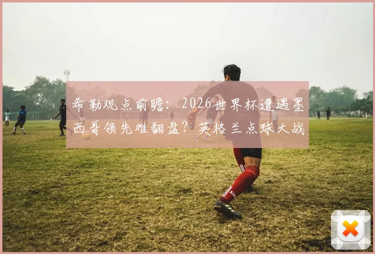 希勒观点前瞻:2026世界杯遭遇墨西哥领先难翻盘?英格兰点球大战取胜预测分析