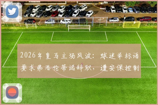2026年皇马主场风波:球迷举标语要求弗洛伦蒂诺辞职,遭安保控制事件全程解析