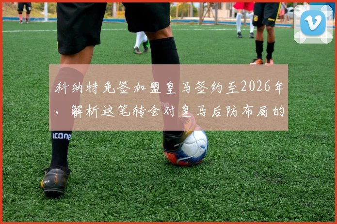 科纳特免签加盟皇马签约至2026年，解析这笔转会对皇马后防布局的战略意义