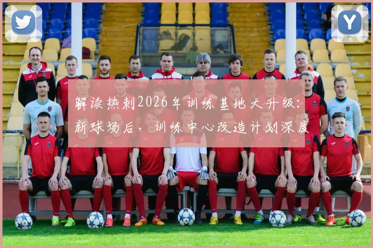 解读热刺2026年训练基地大升级：新球场后，训练中心改造计划深度揭秘